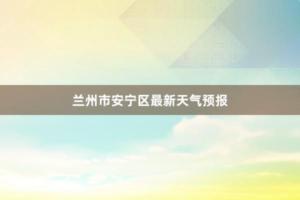 兰州市安宁区最新天气预报